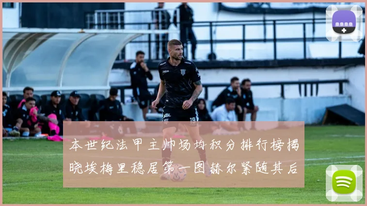 本世纪法甲主帅场均积分排行榜揭晓埃梅里稳居第一图赫尔紧随其后