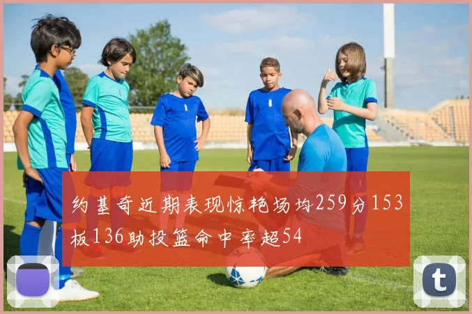 约基奇近期表现惊艳场均259分153板136助投篮命中率超54