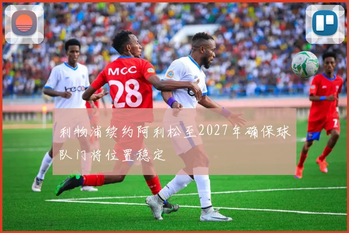 利物浦续约阿利松至2027年确保球队门将位置稳定