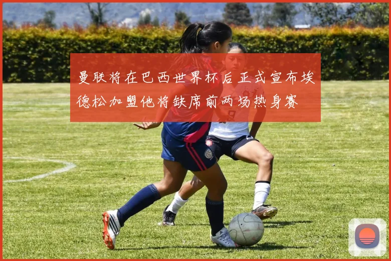 曼联将在巴西世界杯后正式宣布埃德松加盟他将缺席前两场热身赛