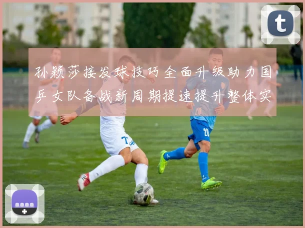孙颖莎接发球技巧全面升级助力国乒女队备战新周期提速提升整体实力