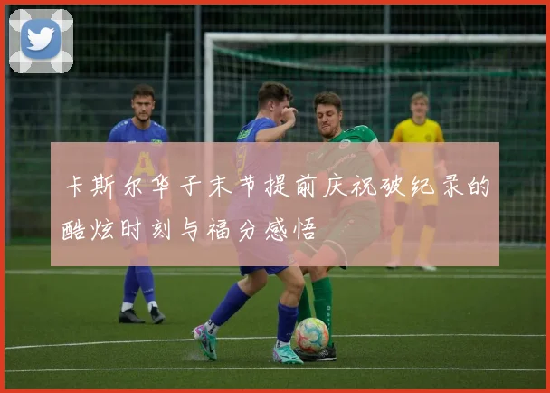 卡斯尔华子末节提前庆祝破纪录的酷炫时刻与福分感悟