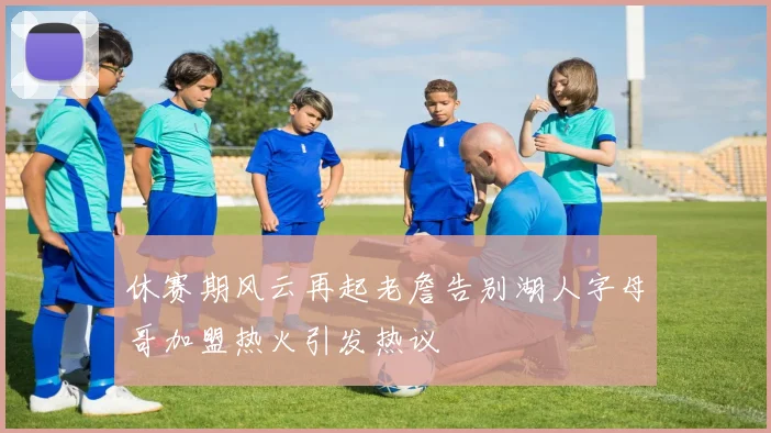 休赛期风云再起老詹告别湖人字母哥加盟热火引发热议