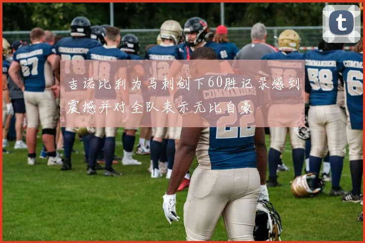 吉诺比利为马刺创下60胜记录感到震撼并对全队表示无比自豪