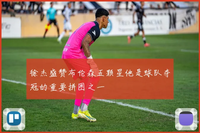 徐杰盛赞布伦森五颗星他是球队夺冠的重要拼图之一