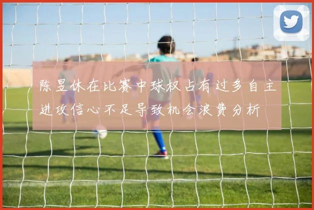 陈昱休在比赛中球权占有过多自主进攻信心不足导致机会浪费分析