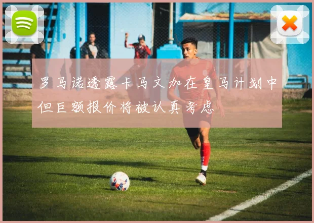 罗马诺透露卡马文加在皇马计划中但巨额报价将被认真考虑