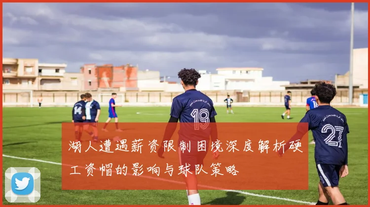 湖人遭遇薪资限制困境深度解析硬工资帽的影响与球队策略
