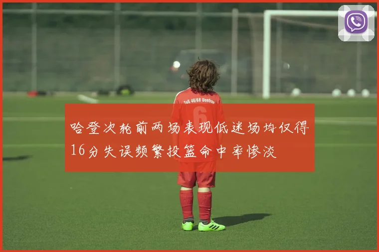 哈登次轮前两场表现低迷场均仅得16分失误频繁投篮命中率惨淡