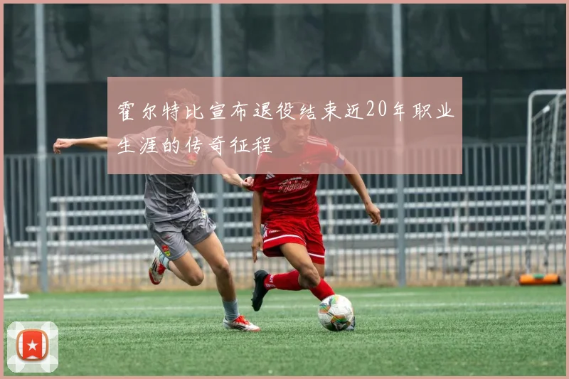 霍尔特比宣布退役结束近20年职业生涯的传奇征程