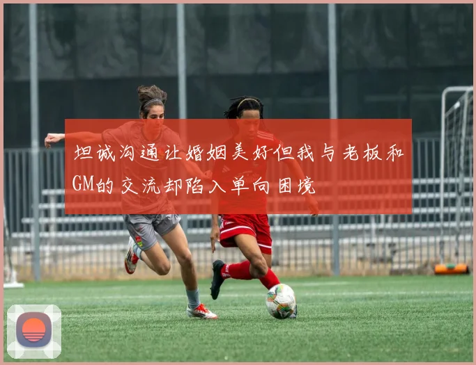 坦诚沟通让婚姻美好但我与老板和GM的交流却陷入单向困境