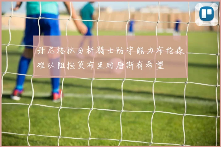 丹尼格林分析骑士防守能力布伦森难以阻挡莫布里对唐斯有希望