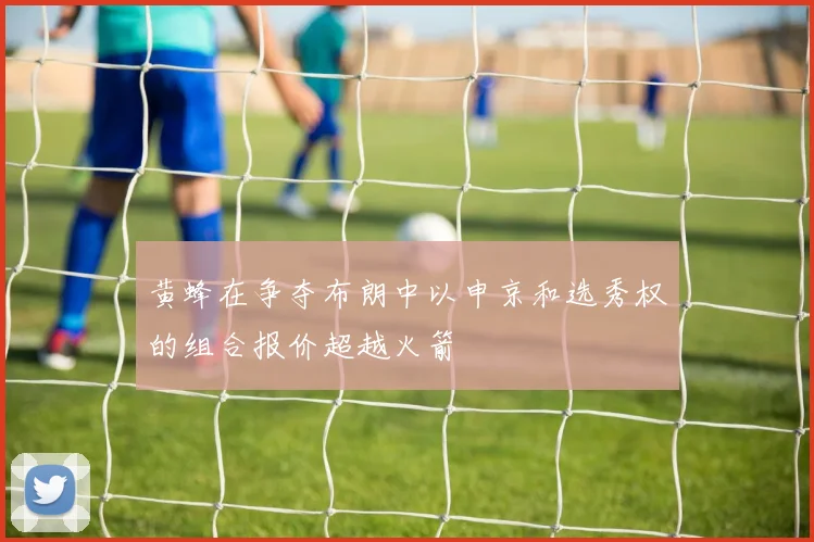 黄蜂在争夺布朗中以申京和选秀权的组合报价超越火箭
