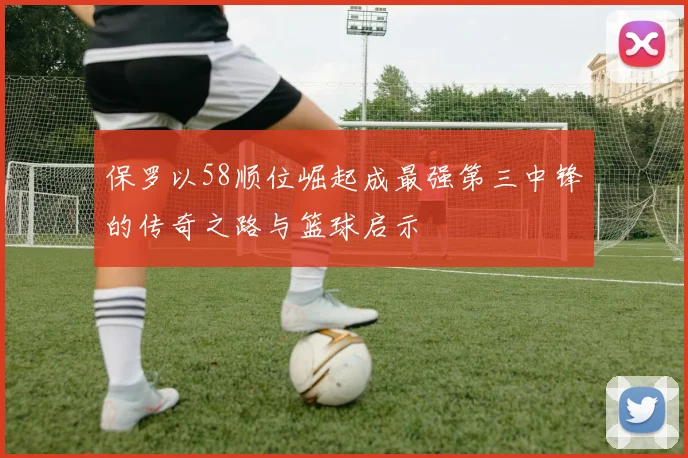 保罗以58顺位崛起成最强第三中锋的传奇之路与篮球启示