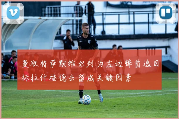 曼联将萨默维尔列为左边锋首选目标拉什福德去留成关键因素