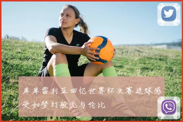 库库雷利亚回忆世界杯决赛进球感受如梦幻般无与伦比