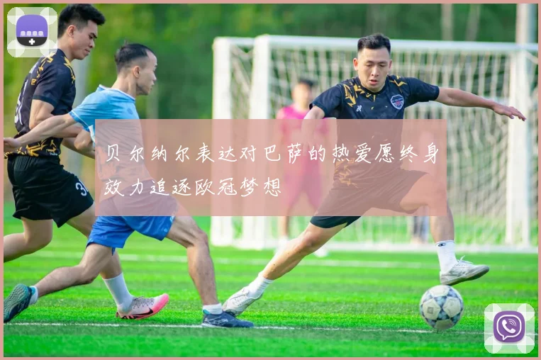 贝尔纳尔表达对巴萨的热爱愿终身效力追逐欧冠梦想