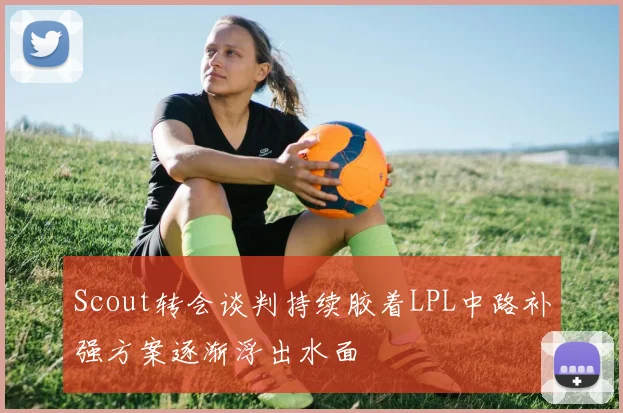 Scout转会谈判持续胶着LPL中路补强方案逐渐浮出水面