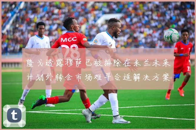 隆戈透露穆萨已被排除在米兰未来计划外转会市场难寻合适解决方案