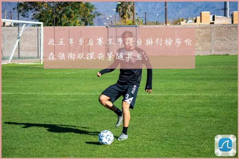 近五年季后赛末节得分排行榜布伦森领衔双探花紧随其后