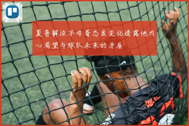 夏普解读字母哥态度变化透露他内心渴望与球队未来的矛盾