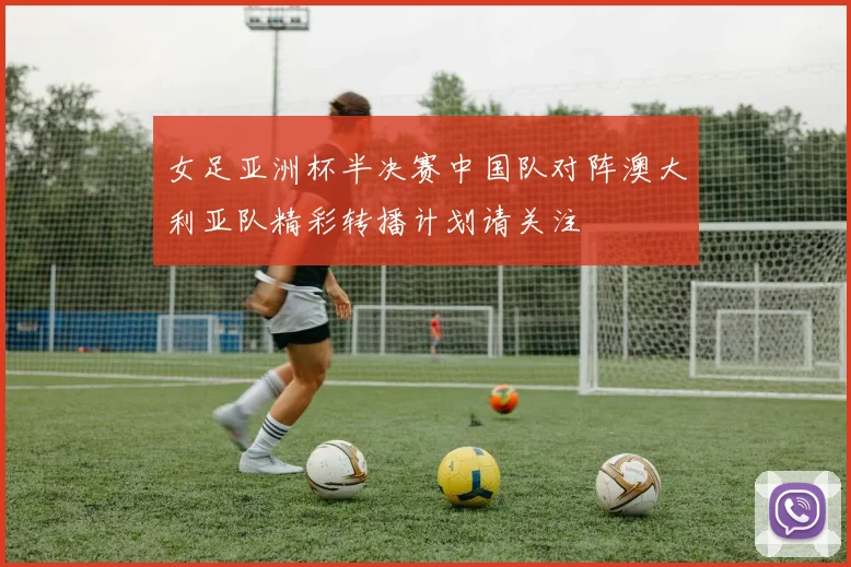 女足亚洲杯半决赛中国队对阵澳大利亚队精彩转播计划请关注