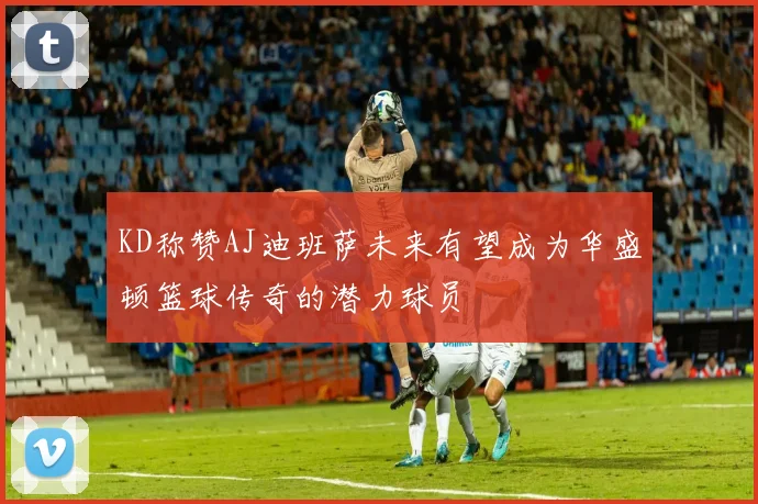KD称赞AJ迪班萨未来有望成为华盛顿篮球传奇的潜力球员