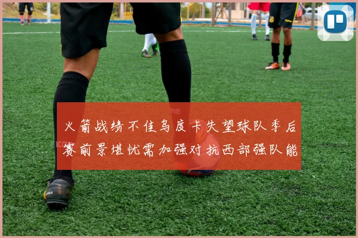 火箭战绩不佳乌度卡失望球队季后赛前景堪忧需加强对抗西部强队能力