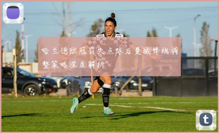 哈兰德欧冠罚失点球后曼城锋线调整策略深度解析