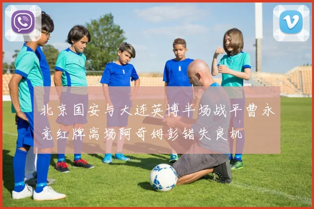 北京国安与大连英博半场战平曹永竞红牌离场阿奇姆彭错失良机