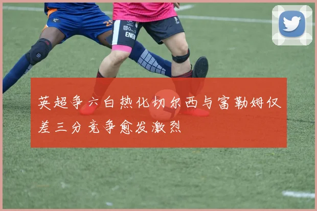 英超争六白热化切尔西与富勒姆仅差三分竞争愈发激烈