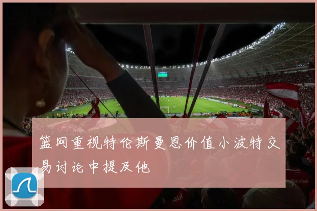 篮网重视特伦斯曼恩价值小波特交易讨论中提及他