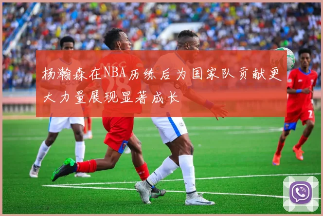 杨瀚森在NBA历练后为国家队贡献更大力量展现显著成长
