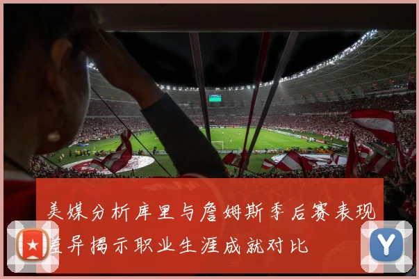 美媒分析库里与詹姆斯季后赛表现差异揭示职业生涯成就对比