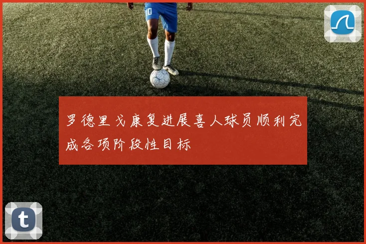 罗德里戈康复进展喜人球员顺利完成各项阶段性目标