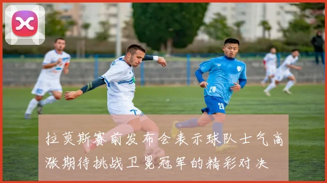 拉莫斯赛前发布会表示球队士气高涨期待挑战卫冕冠军的精彩对决