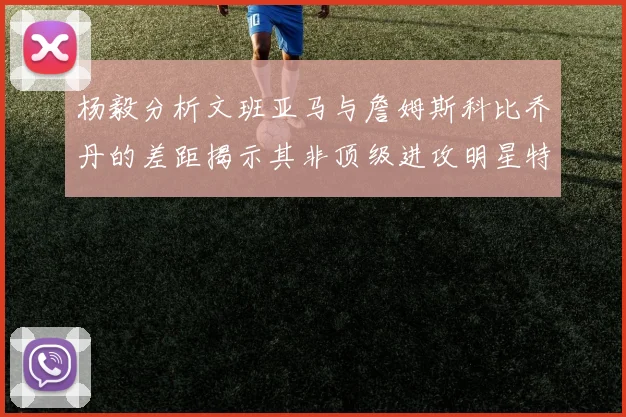 杨毅分析文班亚马与詹姆斯科比乔丹的差距揭示其非顶级进攻明星特质