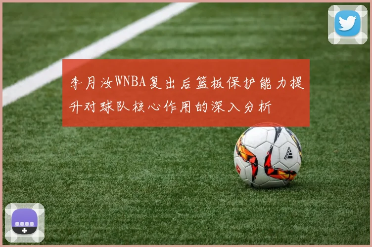 李月汝WNBA复出后篮板保护能力提升对球队核心作用的深入分析